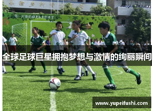全球足球巨星拥抱梦想与激情的绚丽瞬间