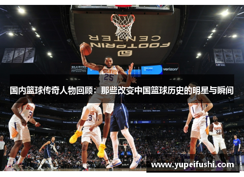 国内篮球传奇人物回顾：那些改变中国篮球历史的明星与瞬间