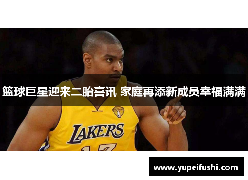 篮球巨星迎来二胎喜讯 家庭再添新成员幸福满满