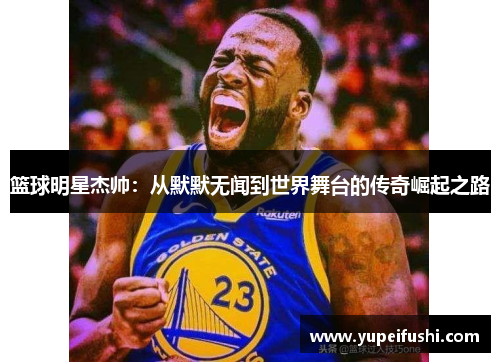 篮球明星杰帅：从默默无闻到世界舞台的传奇崛起之路