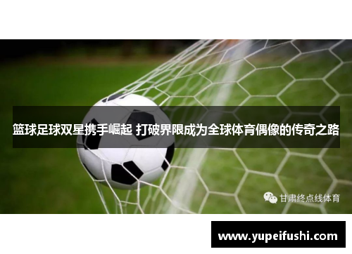 篮球足球双星携手崛起 打破界限成为全球体育偶像的传奇之路