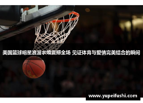 美国篮球明星浪漫求婚震撼全场 见证体育与爱情完美结合的瞬间