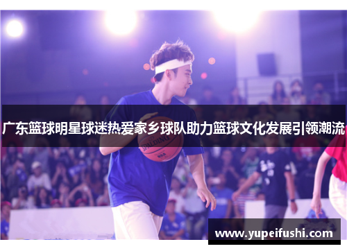 广东篮球明星球迷热爱家乡球队助力篮球文化发展引领潮流